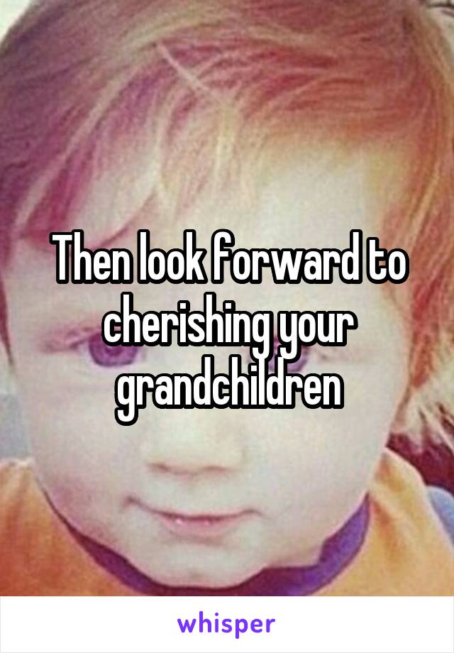 Then look forward to cherishing your grandchildren