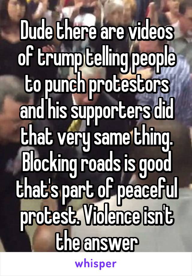 Dude there are videos of trump telling people to punch protestors and his supporters did that very same thing. Blocking roads is good that's part of peaceful protest. Violence isn't the answer