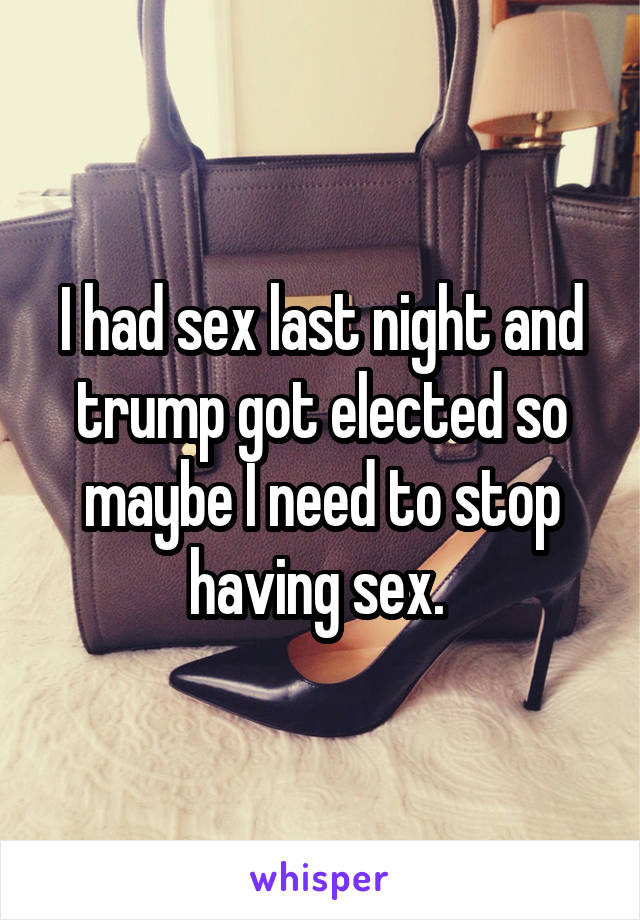 I had sex last night and trump got elected so maybe I need to stop having sex. 