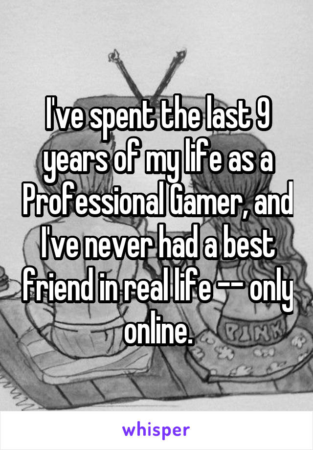 I've spent the last 9 years of my life as a Professional Gamer, and I've never had a best friend in real life -- only online.