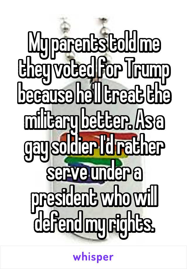 My parents told me they voted for Trump because he'll treat the military better. As a gay soldier I'd rather serve under a president who will defend my rights.