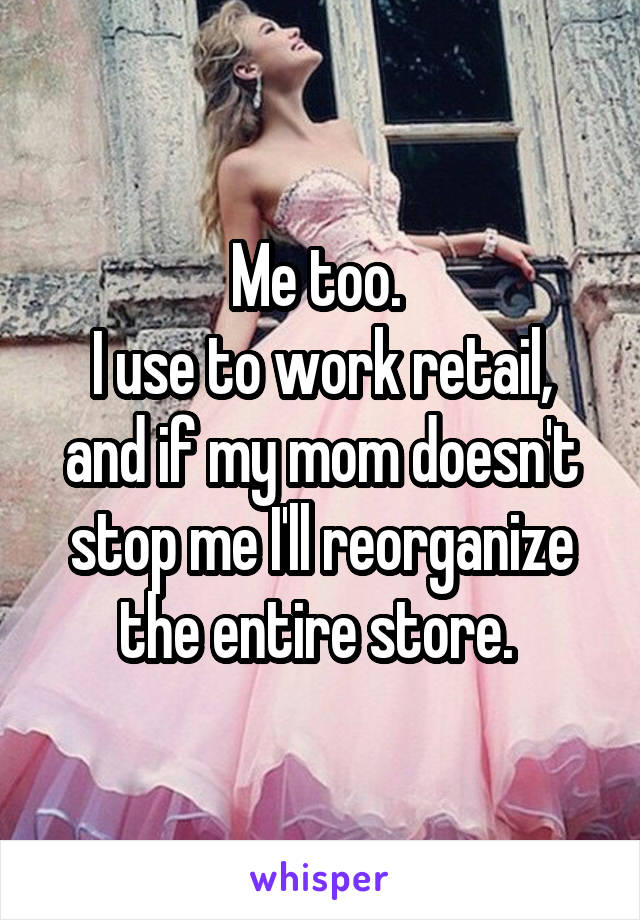 Me too. 
I use to work retail, and if my mom doesn't stop me I'll reorganize the entire store. 