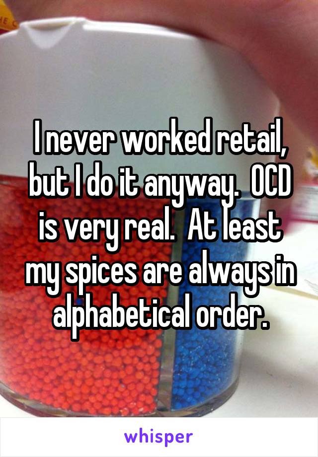 I never worked retail, but I do it anyway.  OCD is very real.  At least my spices are always in alphabetical order.