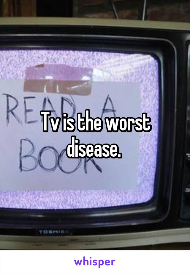 Tv is the worst disease. 