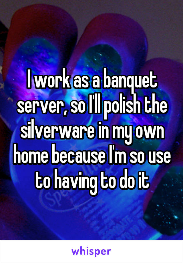 I work as a banquet server, so I'll polish the silverware in my own home because I'm so use to having to do it
