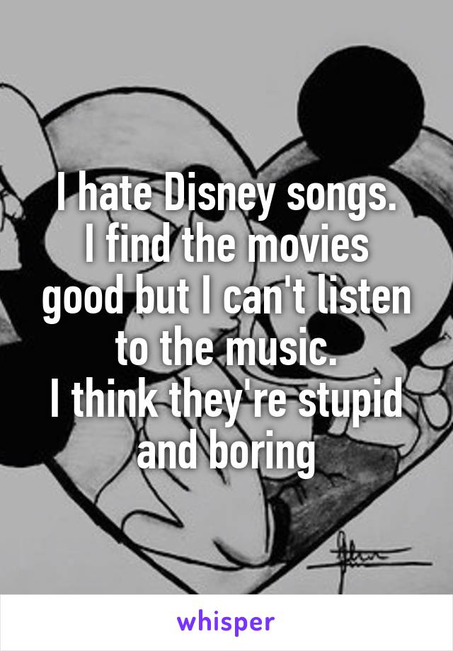 I hate Disney songs.
I find the movies good but I can't listen to the music.
I think they're stupid and boring