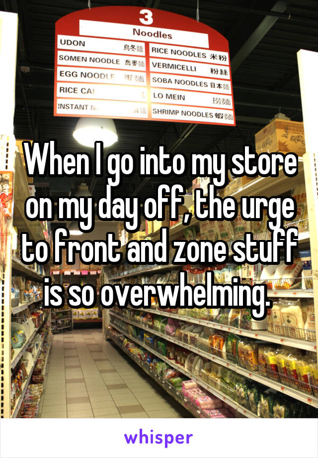 When I go into my store on my day off, the urge to front and zone stuff is so overwhelming. 