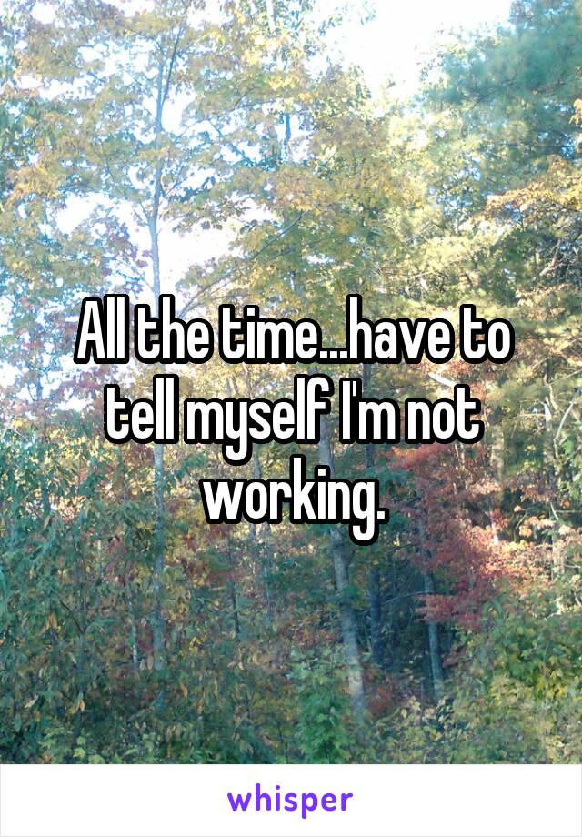 All the time...have to tell myself I'm not working.