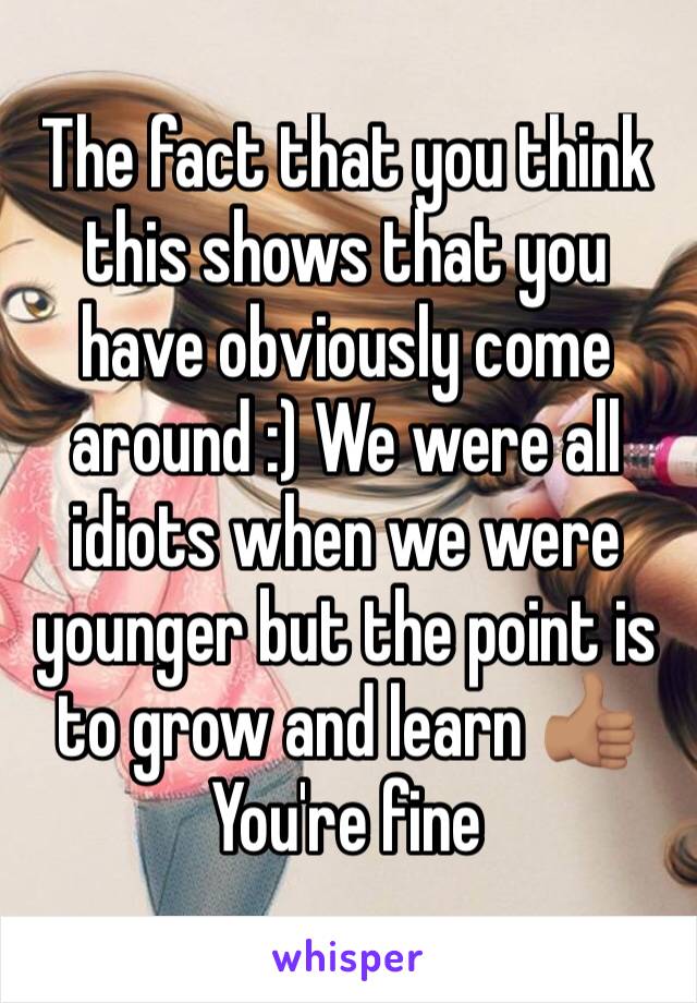 The fact that you think this shows that you have obviously come around :) We were all idiots when we were younger but the point is to grow and learn 👍🏽 You're fine 