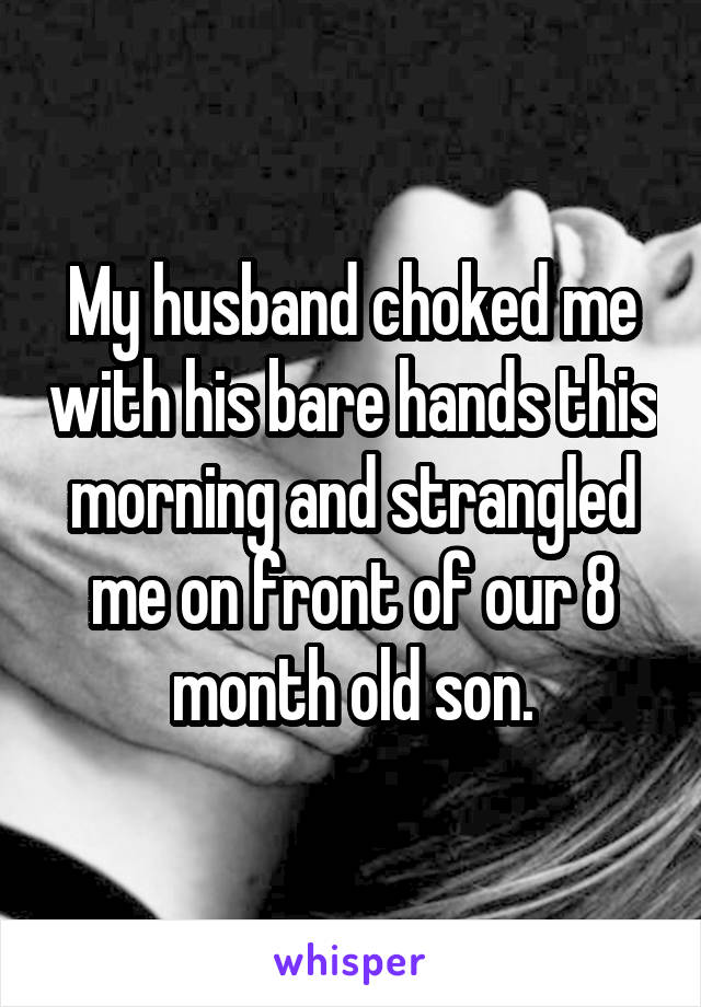 My husband choked me with his bare hands this morning and strangled me on front of our 8 month old son.