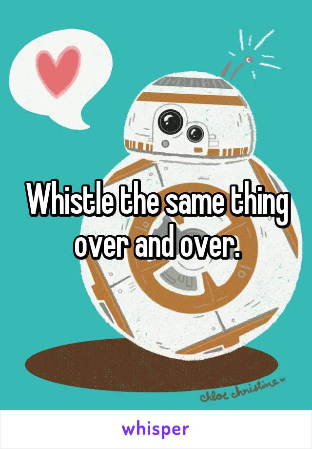 Whistle the same thing over and over.