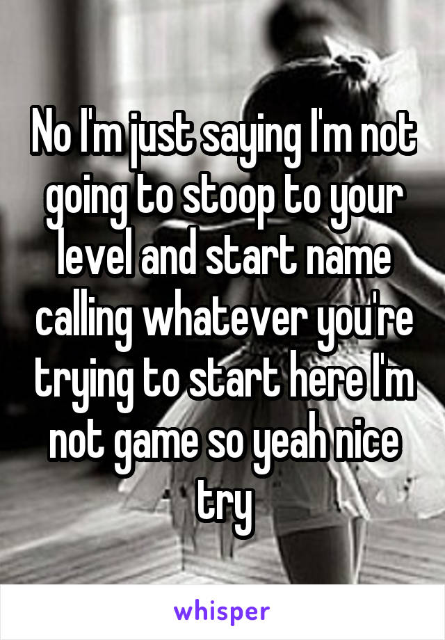 No I'm just saying I'm not going to stoop to your level and start name calling whatever you're trying to start here I'm not game so yeah nice try