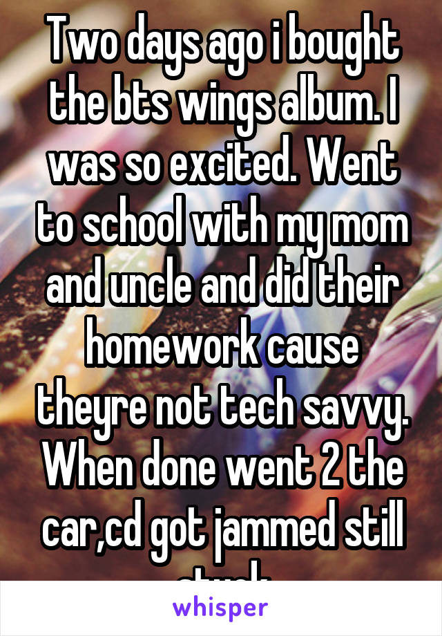 Two days ago i bought the bts wings album. I was so excited. Went to school with my mom and uncle and did their homework cause theyre not tech savvy. When done went 2 the car,cd got jammed still stuck