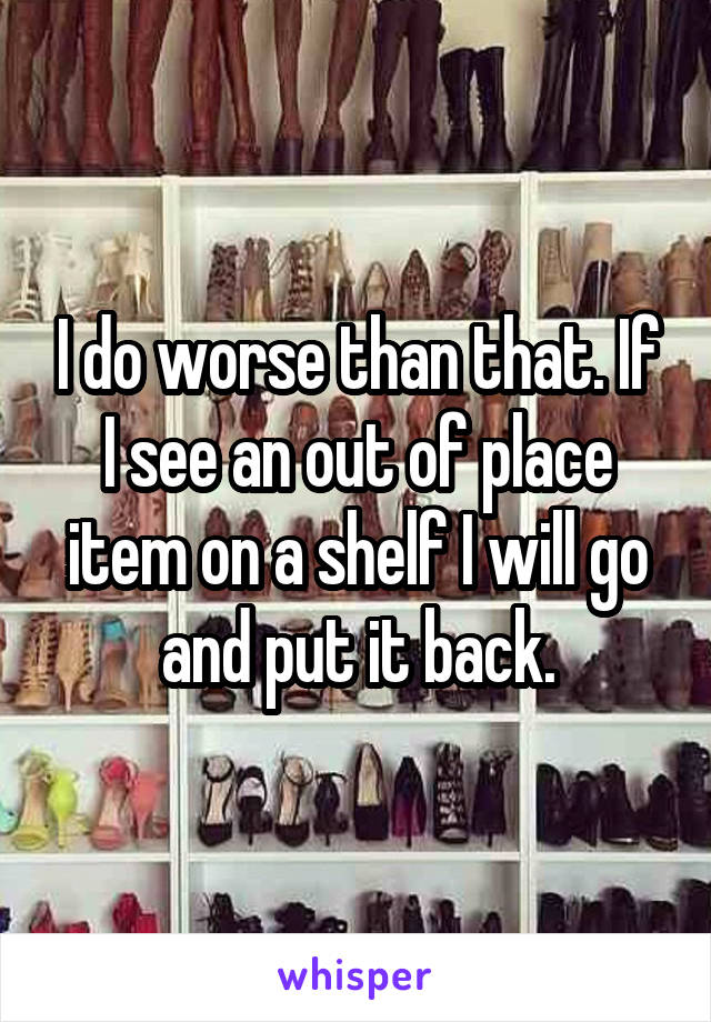 I do worse than that. If I see an out of place item on a shelf I will go and put it back.