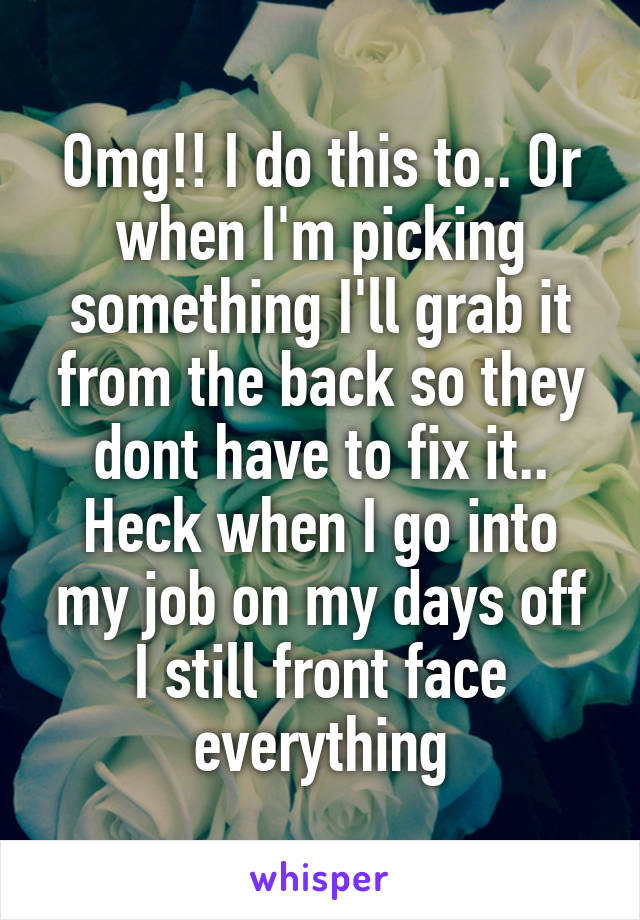 Omg!! I do this to.. Or when I'm picking something I'll grab it from the back so they dont have to fix it.. Heck when I go into my job on my days off I still front face everything