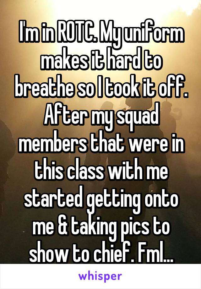 I'm in ROTC. My uniform makes it hard to breathe so I took it off. After my squad members that were in this class with me started getting onto me & taking pics to show to chief. Fml...