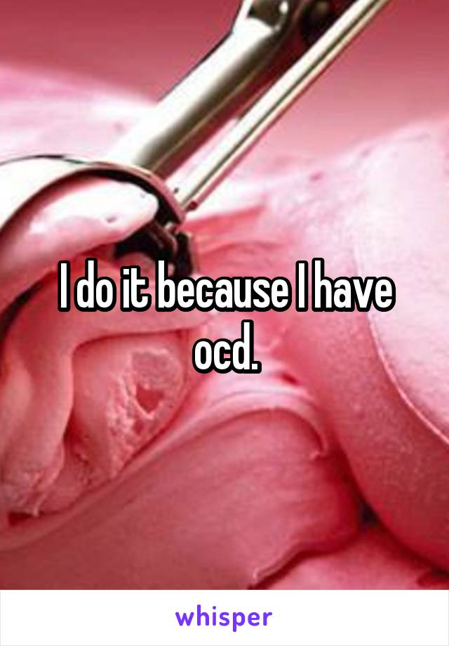 I do it because I have ocd.