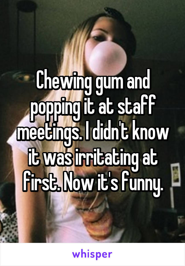 Chewing gum and popping it at staff meetings. I didn't know it was irritating at first. Now it's funny.