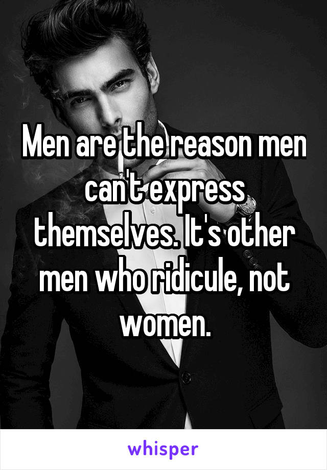 Men are the reason men can't express themselves. It's other men who ridicule, not women.