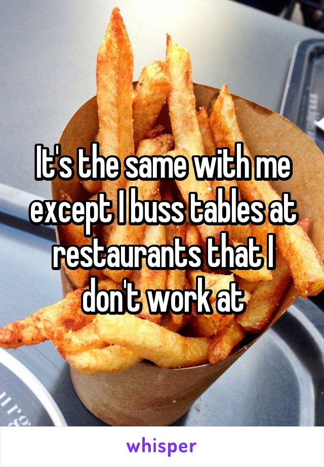 It's the same with me except I buss tables at restaurants that I don't work at