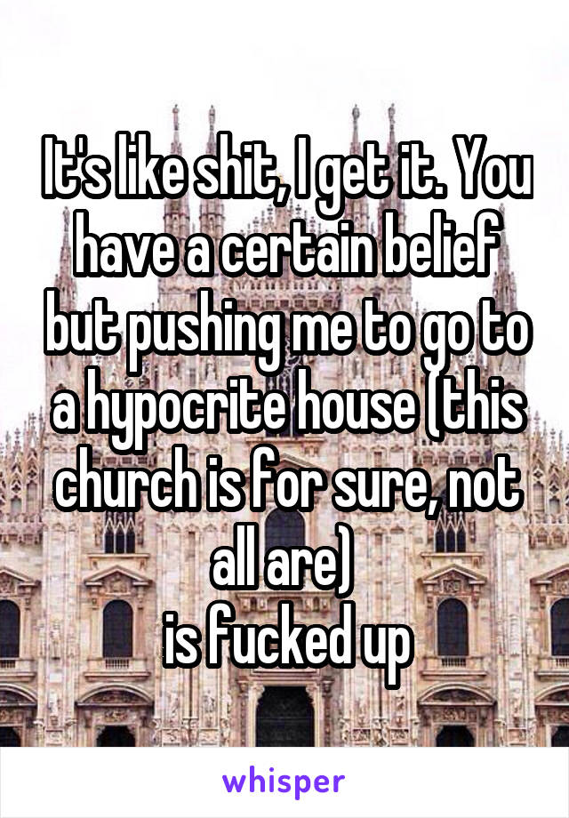 It's like shit, I get it. You have a certain belief but pushing me to go to a hypocrite house (this church is for sure, not all are) 
is fucked up