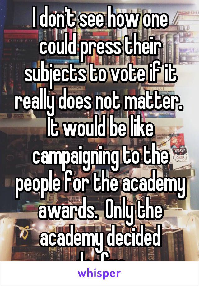 I don't see how one could press their subjects to vote if it really does not matter.  It would be like campaigning to the people for the academy awards.  Only the academy decided doofus