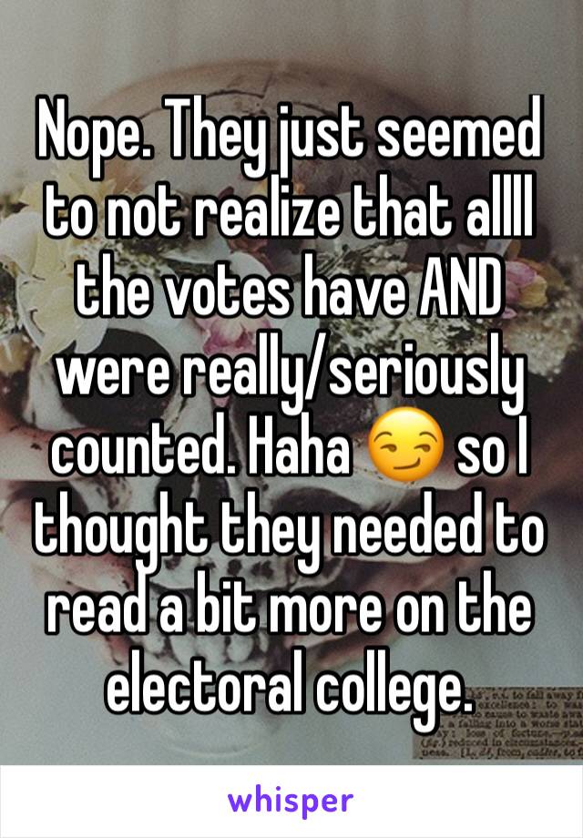 Nope. They just seemed to not realize that allll the votes have AND were really/seriously counted. Haha 😏 so I thought they needed to read a bit more on the electoral college. 