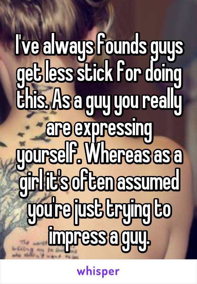 I've always founds guys get less stick for doing this. As a guy you really are expressing yourself. Whereas as a girl it's often assumed you're just trying to impress a guy.