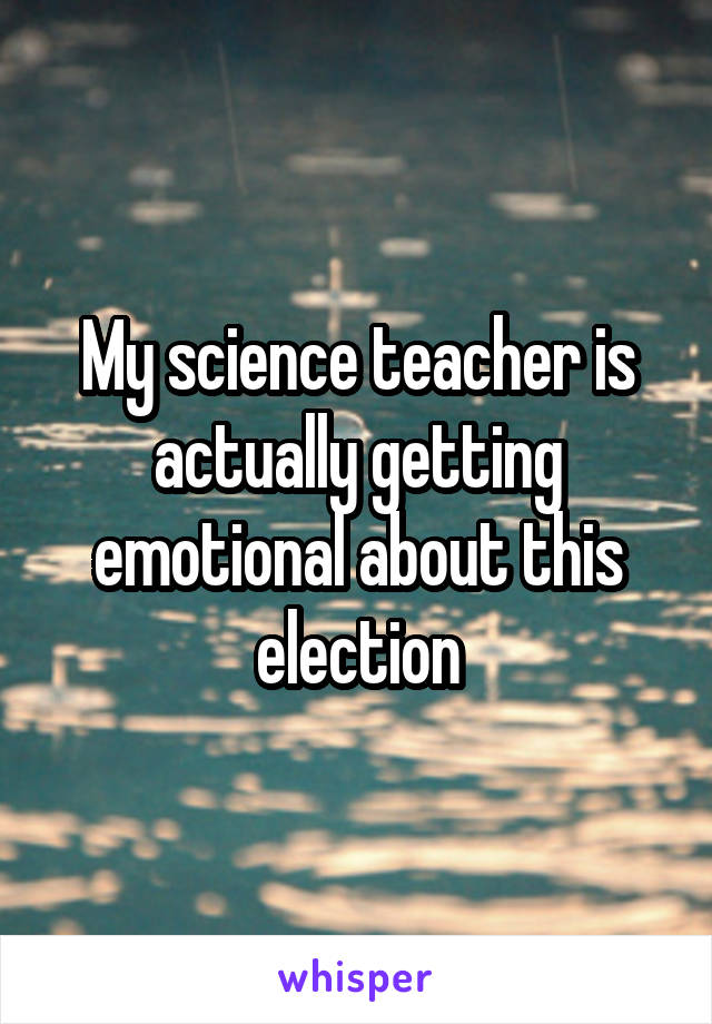 My science teacher is actually getting emotional about this election