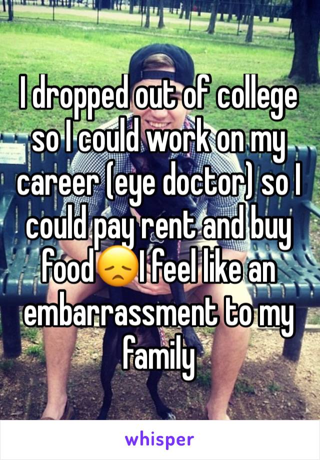 I dropped out of college so I could work on my career (eye doctor) so I could pay rent and buy food😞I feel like an embarrassment to my family 