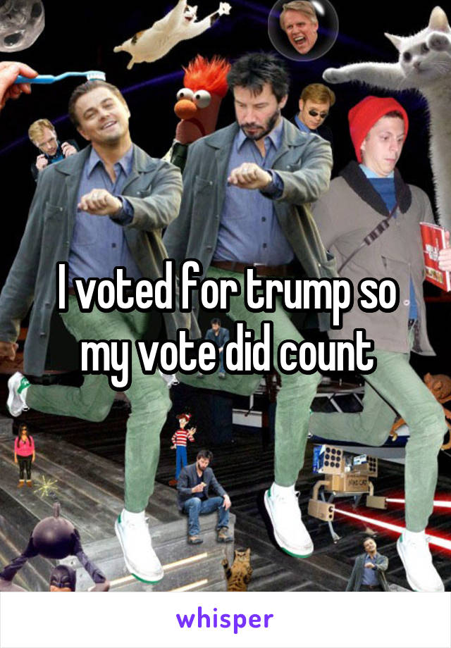 I voted for trump so my vote did count