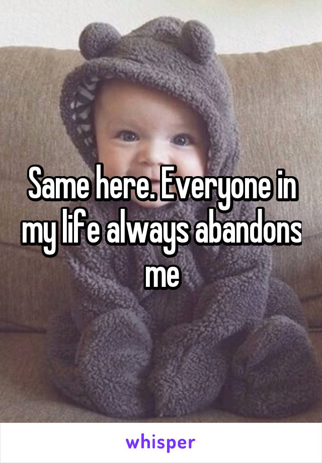 Same here. Everyone in my life always abandons me