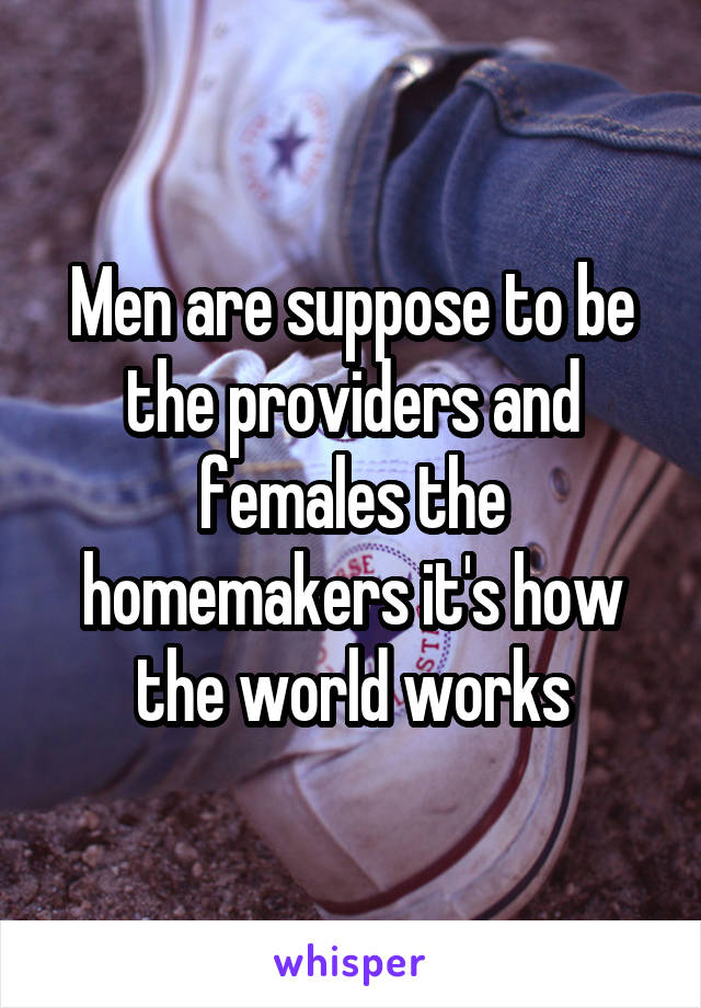 Men are suppose to be the providers and females the homemakers it's how the world works