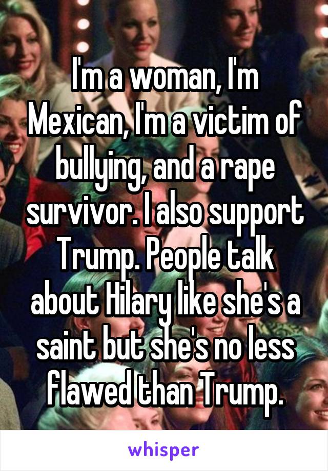 I'm a woman, I'm Mexican, I'm a victim of bullying, and a rape survivor. I also support Trump. People talk about Hilary like she's a saint but she's no less flawed than Trump.