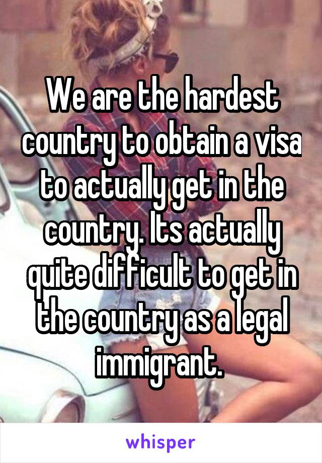 We are the hardest country to obtain a visa to actually get in the country. Its actually quite difficult to get in the country as a legal immigrant. 