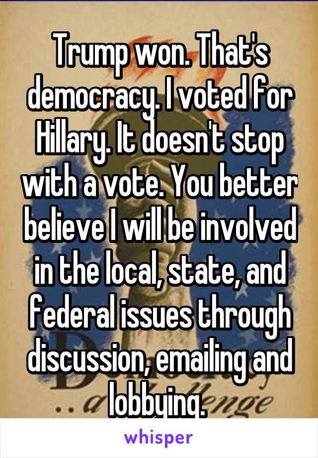 Trump won. That's democracy. I voted for Hillary. It doesn't stop with a vote. You better believe I will be involved in the local, state, and federal issues through discussion, emailing and lobbying. 
