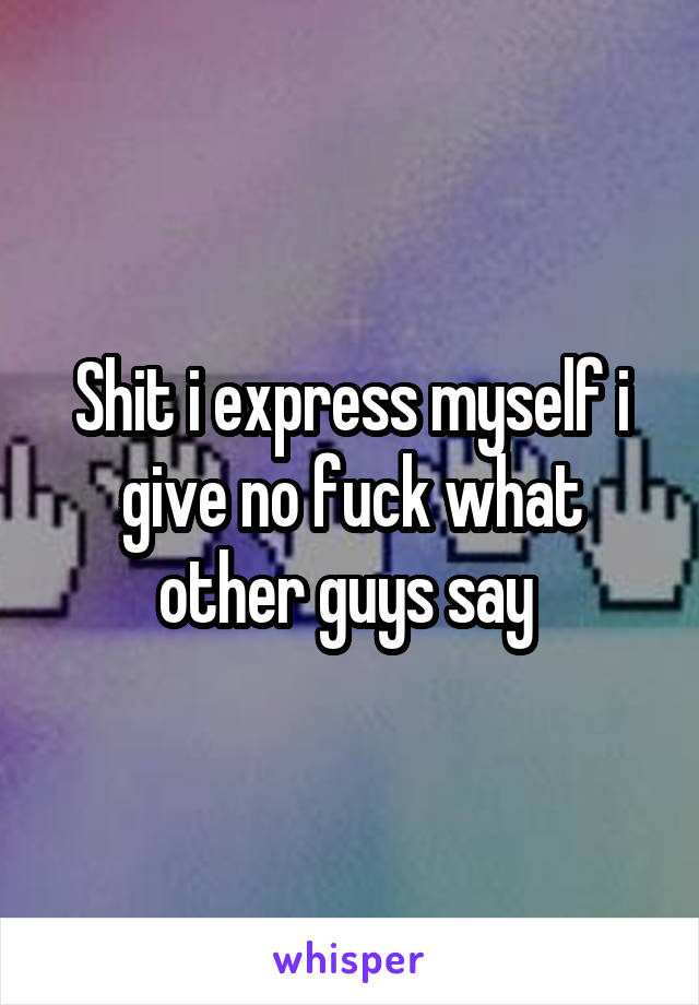 Shit i express myself i give no fuck what other guys say 
