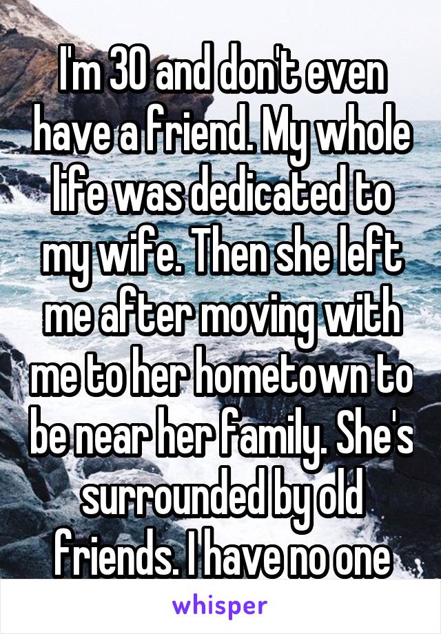 I'm 30 and don't even have a friend. My whole life was dedicated to my wife. Then she left me after moving with me to her hometown to be near her family. She's surrounded by old friends. I have no one