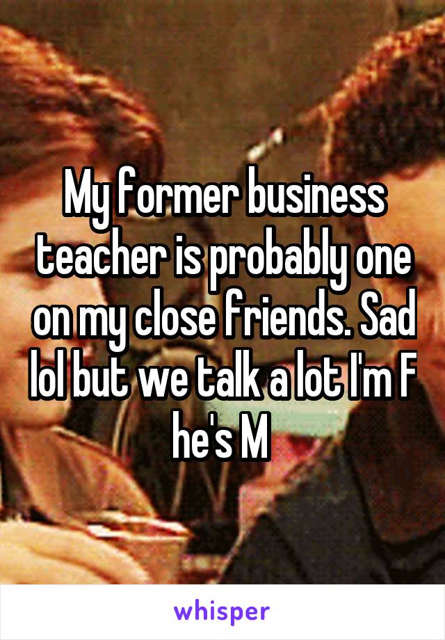 My former business teacher is probably one on my close friends. Sad lol but we talk a lot I'm F he's M 