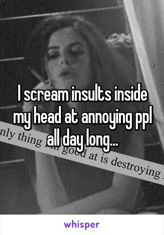 I scream insults inside my head at annoying ppl all day long...