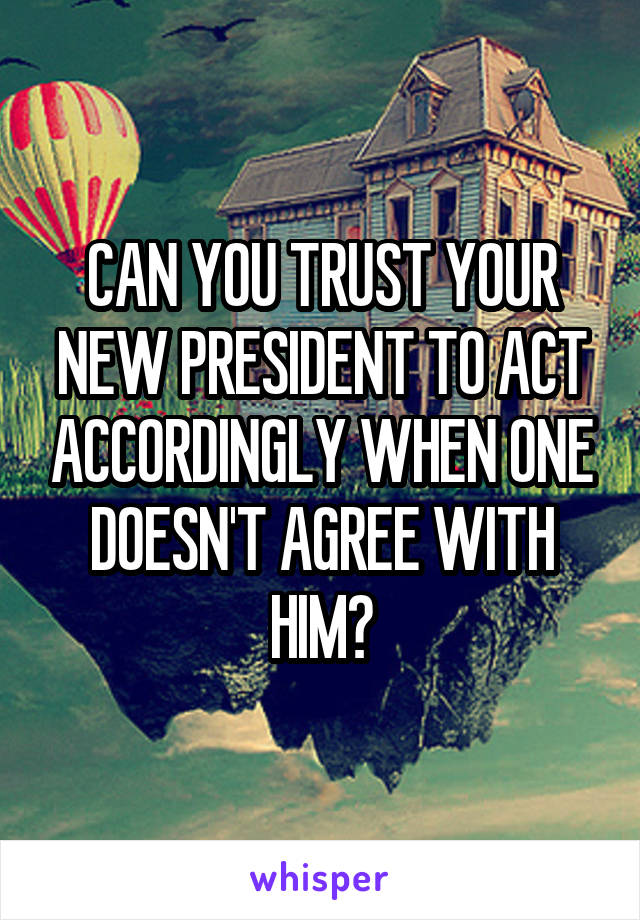 CAN YOU TRUST YOUR NEW PRESIDENT TO ACT ACCORDINGLY WHEN ONE DOESN'T AGREE WITH HIM?