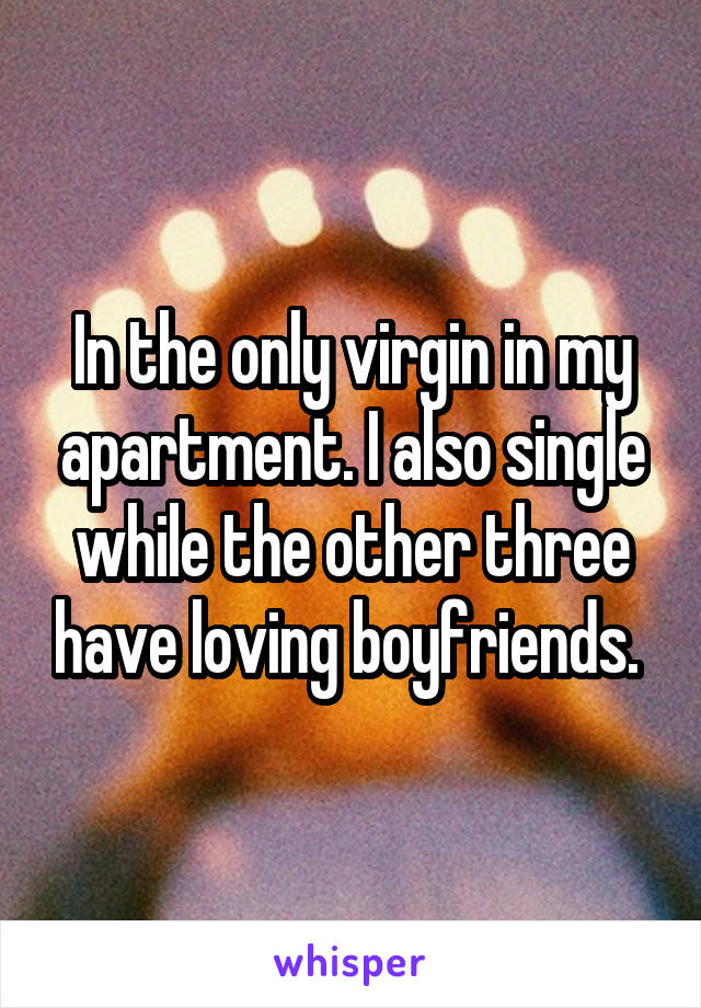 In the only virgin in my apartment. I also single while the other three have loving boyfriends. 