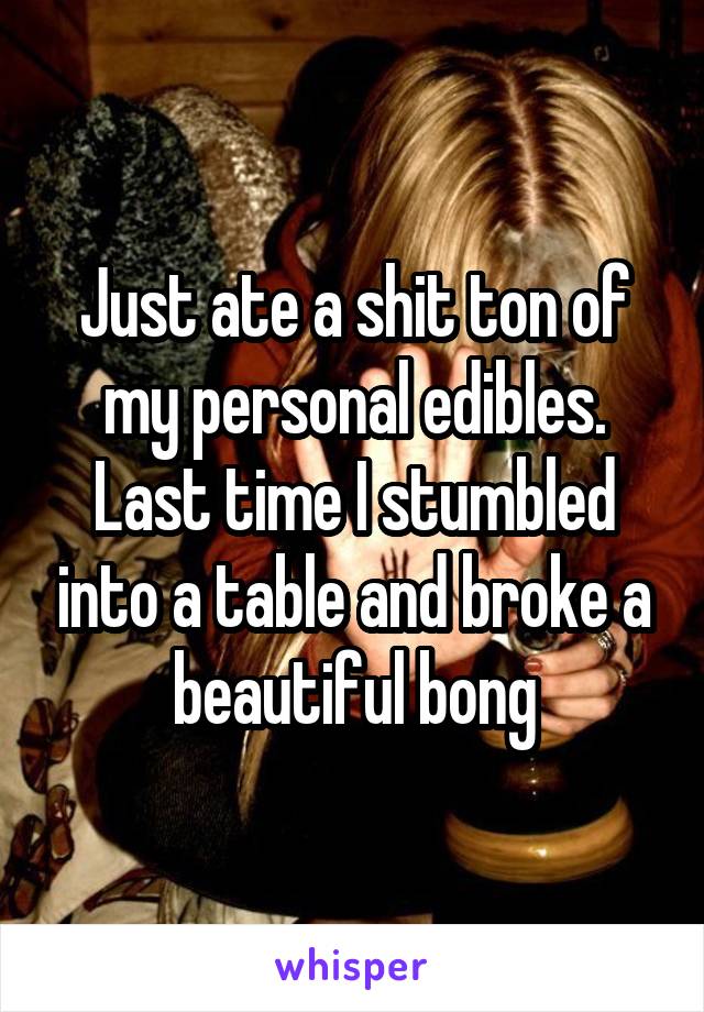 Just ate a shit ton of my personal edibles. Last time I stumbled into a table and broke a beautiful bong