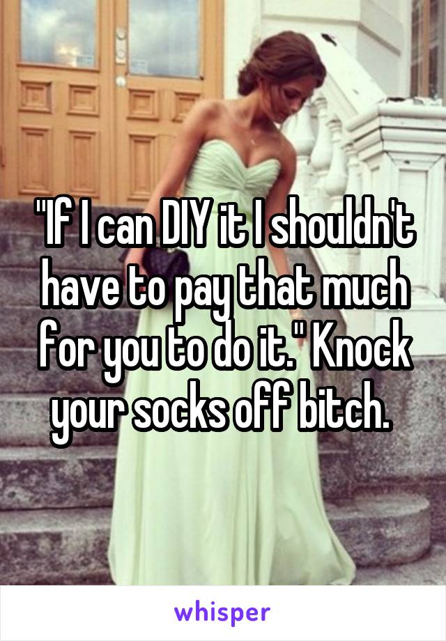 "If I can DIY it I shouldn't have to pay that much for you to do it." Knock your socks off bitch. 