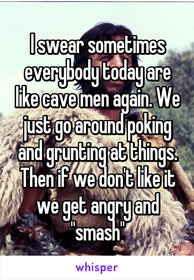 I swear sometimes everybody today are like cave men again. We just go around poking and grunting at things. Then if we don't like it we get angry and "smash"
