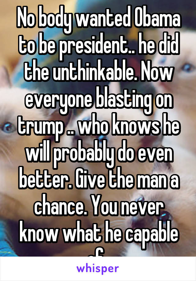 No body wanted Obama to be president.. he did the unthinkable. Now everyone blasting on trump .. who knows he will probably do even better. Give the man a chance. You never know what he capable of .