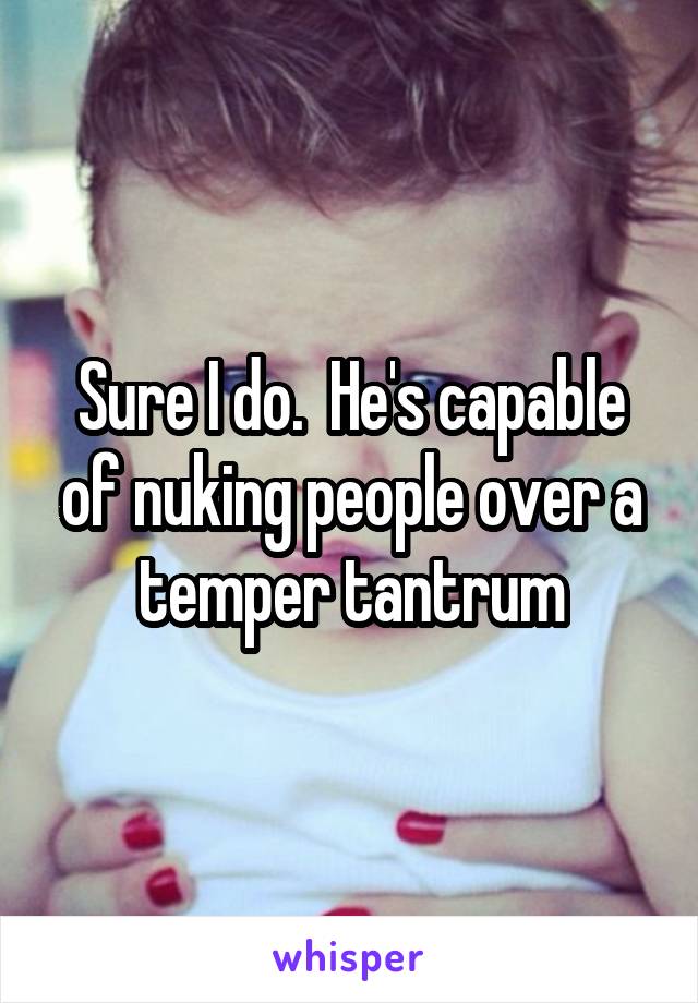 Sure I do.  He's capable of nuking people over a temper tantrum