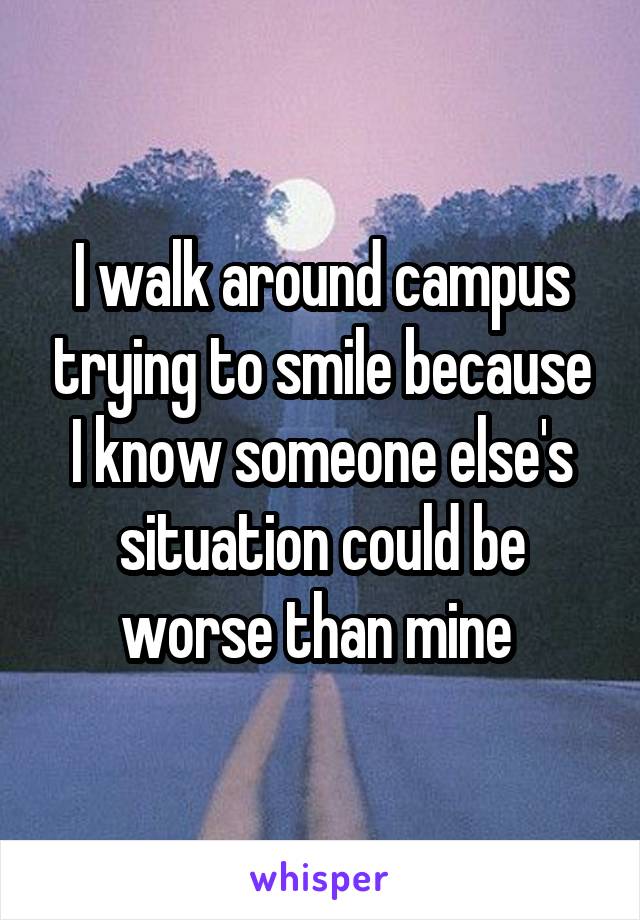 I walk around campus trying to smile because I know someone else's situation could be worse than mine 