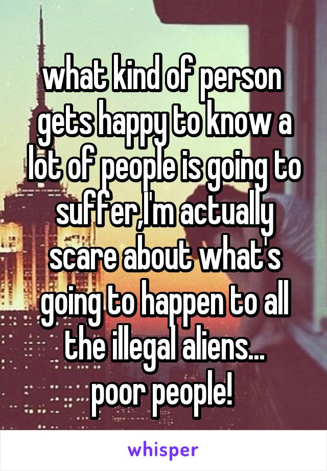 what kind of person  gets happy to know a lot of people is going to suffer,I'm actually scare about what's going to happen to all the illegal aliens...
poor people! 