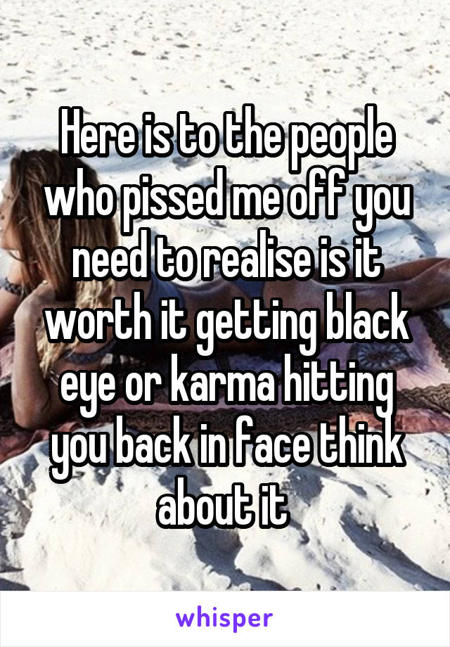 Here is to the people who pissed me off you need to realise is it worth it getting black eye or karma hitting you back in face think about it 
